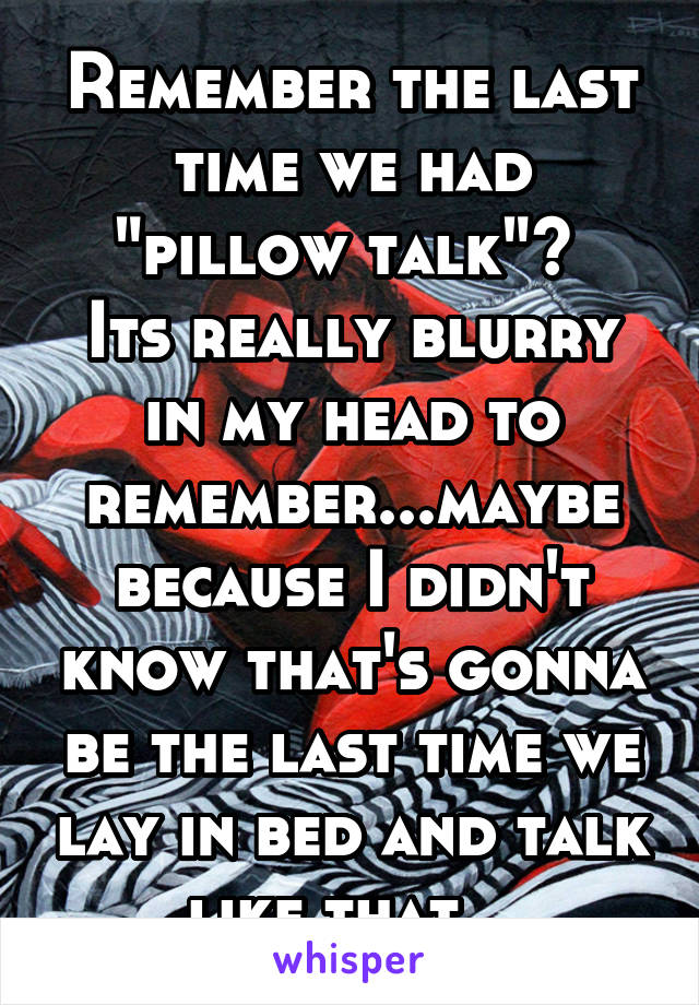 Remember the last time we had "pillow talk"? 
Its really blurry in my head to remember...maybe because I didn't know that's gonna be the last time we lay in bed and talk like that...