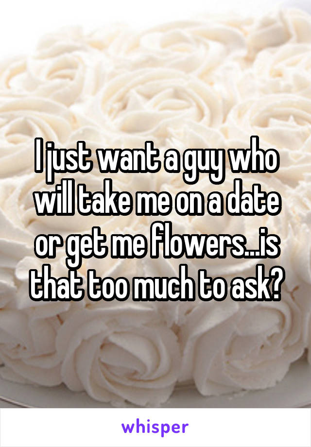 I just want a guy who will take me on a date or get me flowers...is that too much to ask?