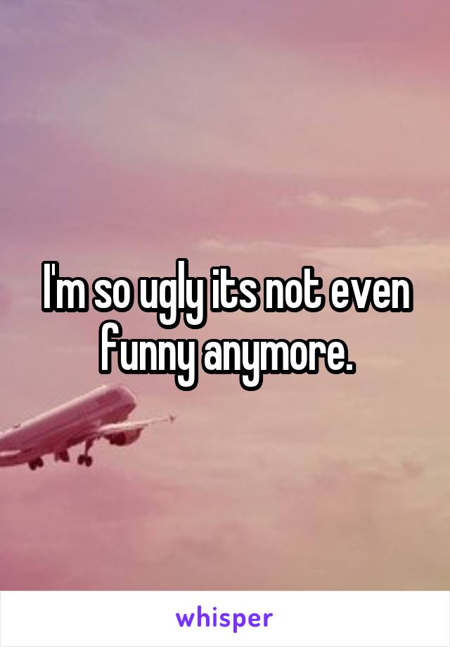 I'm so ugly its not even funny anymore.