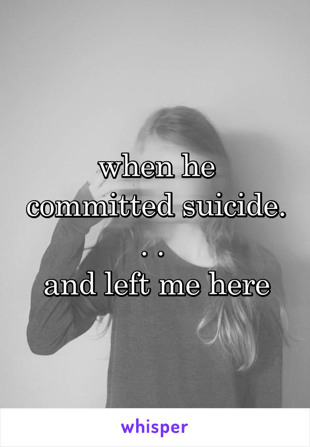 when he committed suicide. . . 
and left me here