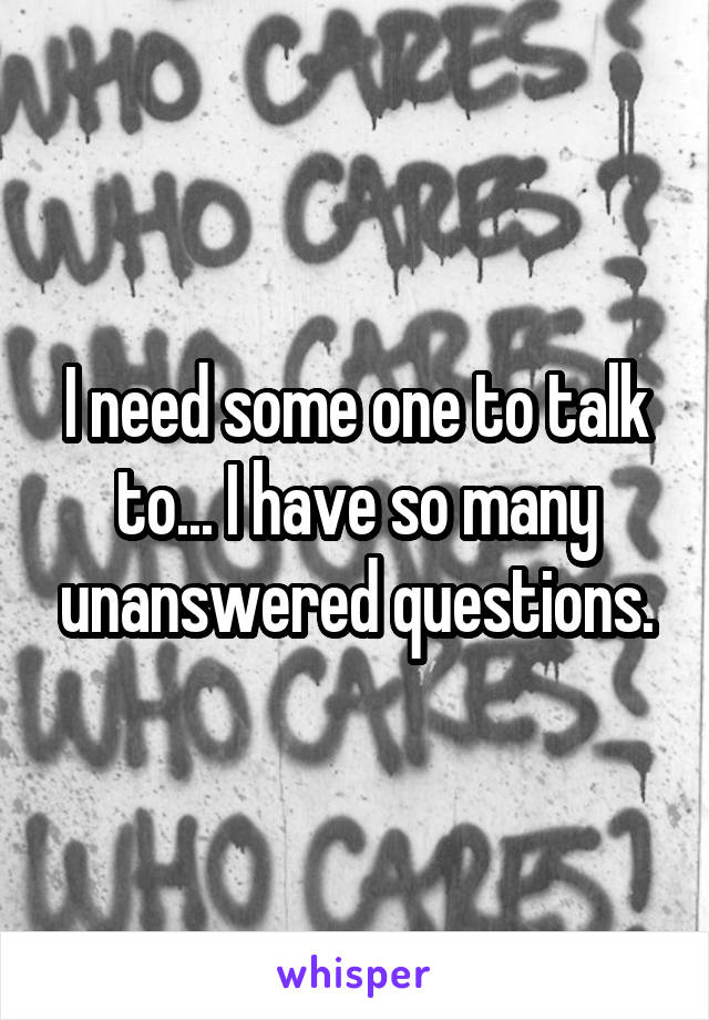 I need some one to talk to... I have so many unanswered questions.