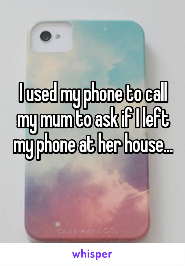 I used my phone to call my mum to ask if I left my phone at her house... 