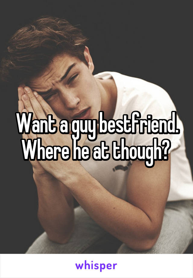 Want a guy bestfriend. Where he at though? 