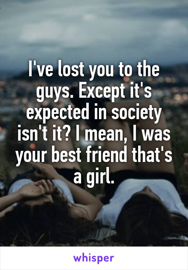 I've lost you to the guys. Except it's expected in society isn't it? I mean, I was your best friend that's a girl.
