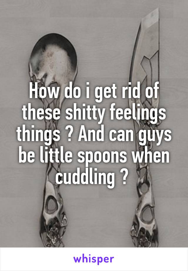 How do i get rid of these shitty feelings things ? And can guys be little spoons when cuddling ? 