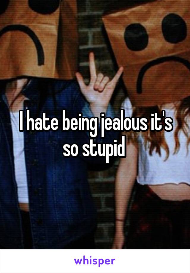 I hate being jealous it's so stupid 