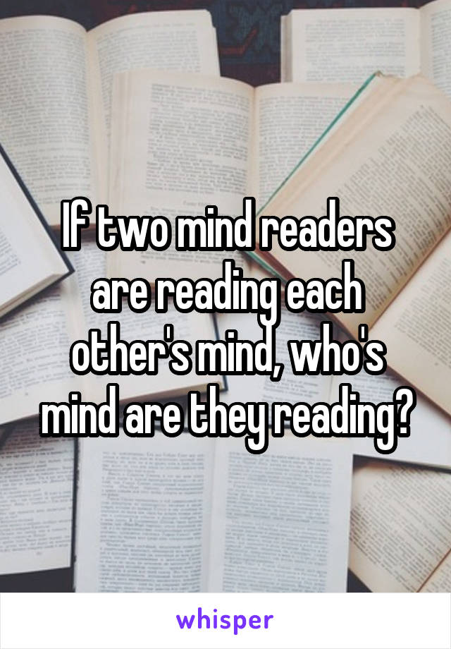 If two mind readers are reading each other's mind, who's mind are they reading?