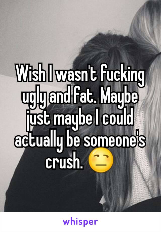 Wish I wasn't fucking ugly and fat. Maybe just maybe I could actually be someone's crush. 😒