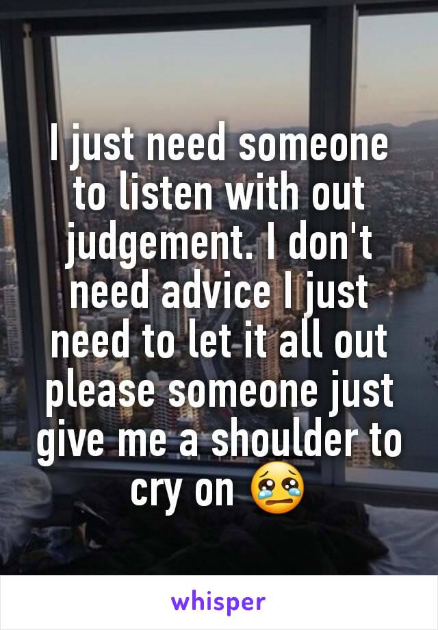 I just need someone to listen with out judgement. I don't need advice I just need to let it all out please someone just give me a shoulder to cry on 😢