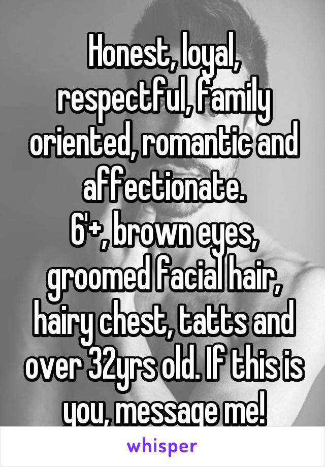 Honest, loyal, respectful, family oriented, romantic and affectionate.
6'+, brown eyes, groomed facial hair, hairy chest, tatts and over 32yrs old. If this is you, message me!