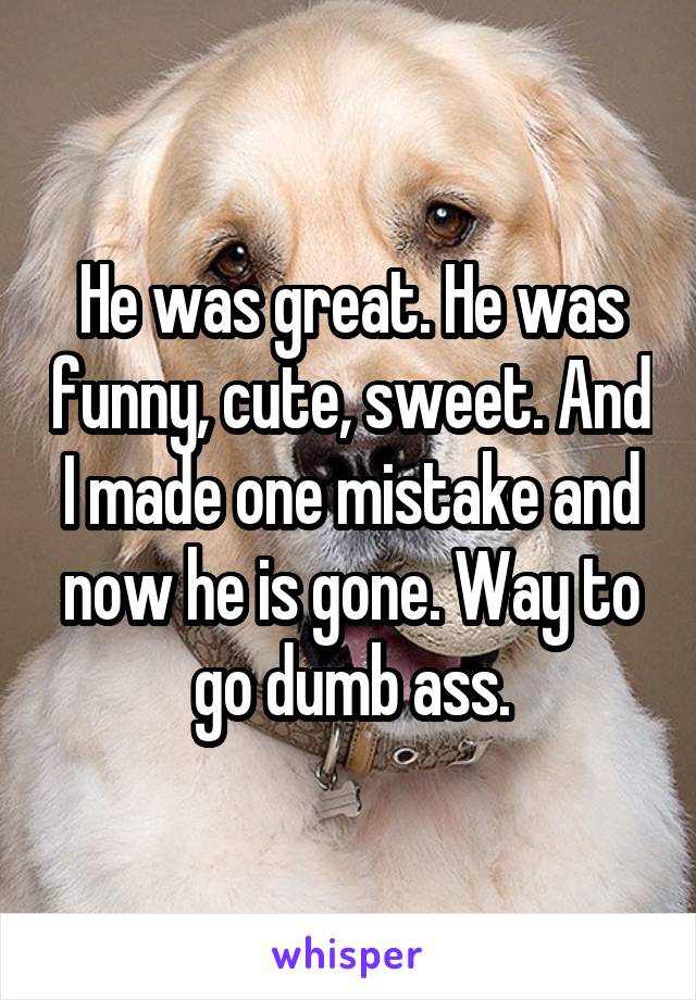 He was great. He was funny, cute, sweet. And I made one mistake and now he is gone. Way to go dumb ass.