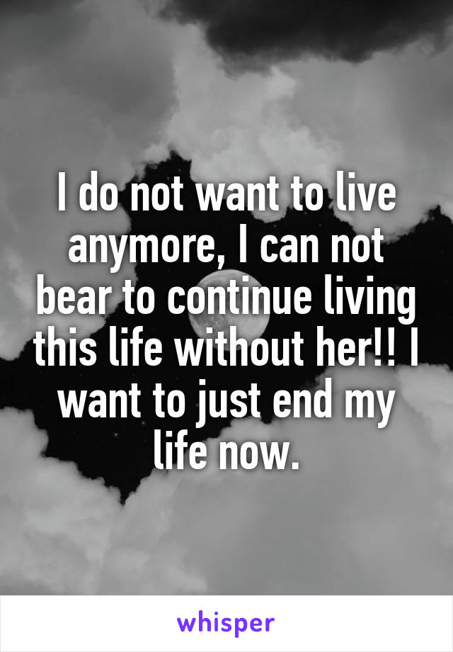 I do not want to live anymore, I can not bear to continue living this life without her!! I want to just end my life now.