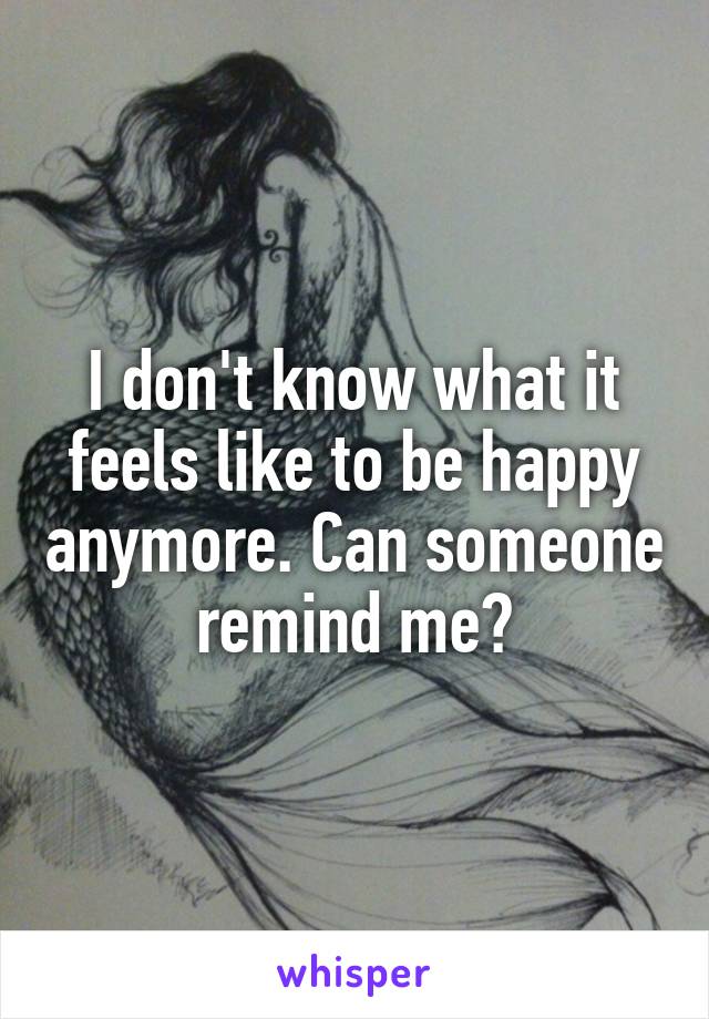 I don't know what it feels like to be happy anymore. Can someone remind me?