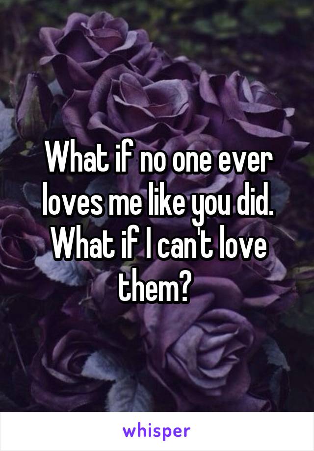 What if no one ever loves me like you did. What if I can't love them? 