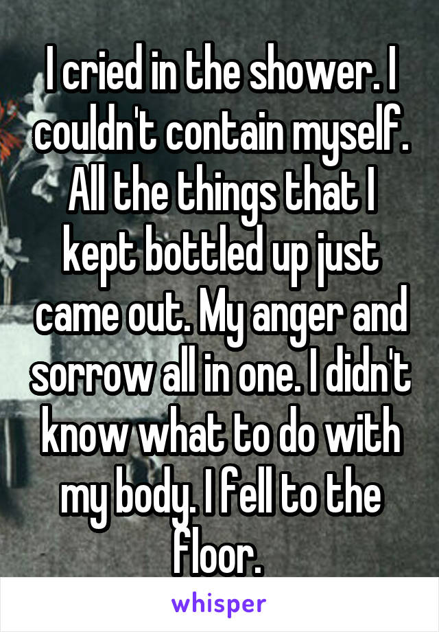 I cried in the shower. I couldn't contain myself. All the things that I kept bottled up just came out. My anger and sorrow all in one. I didn't know what to do with my body. I fell to the floor. 