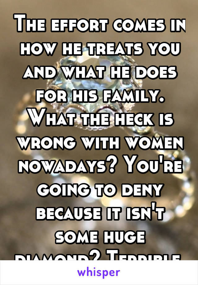 The effort comes in how he treats you and what he does for his family. What the heck is wrong with women nowadays? You're going to deny because it isn't some huge diamond? Terrible.