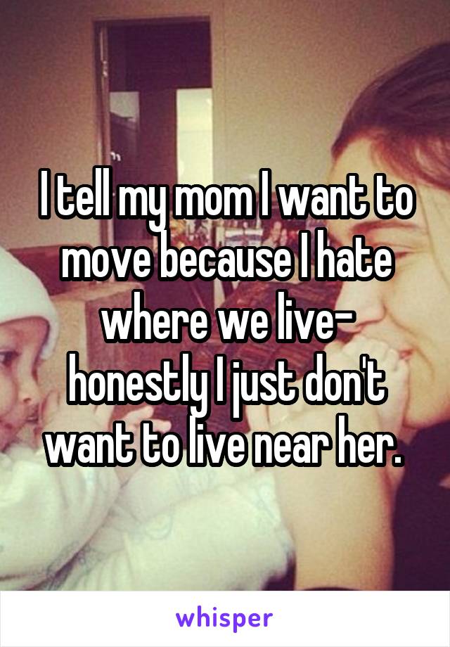 I tell my mom I want to move because I hate where we live- honestly I just don't want to live near her. 