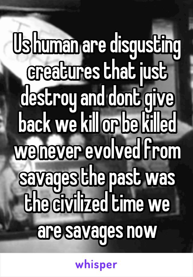 Us human are disgusting creatures that just destroy and dont give back we kill or be killed we never evolved from savages the past was the civilized time we are savages now