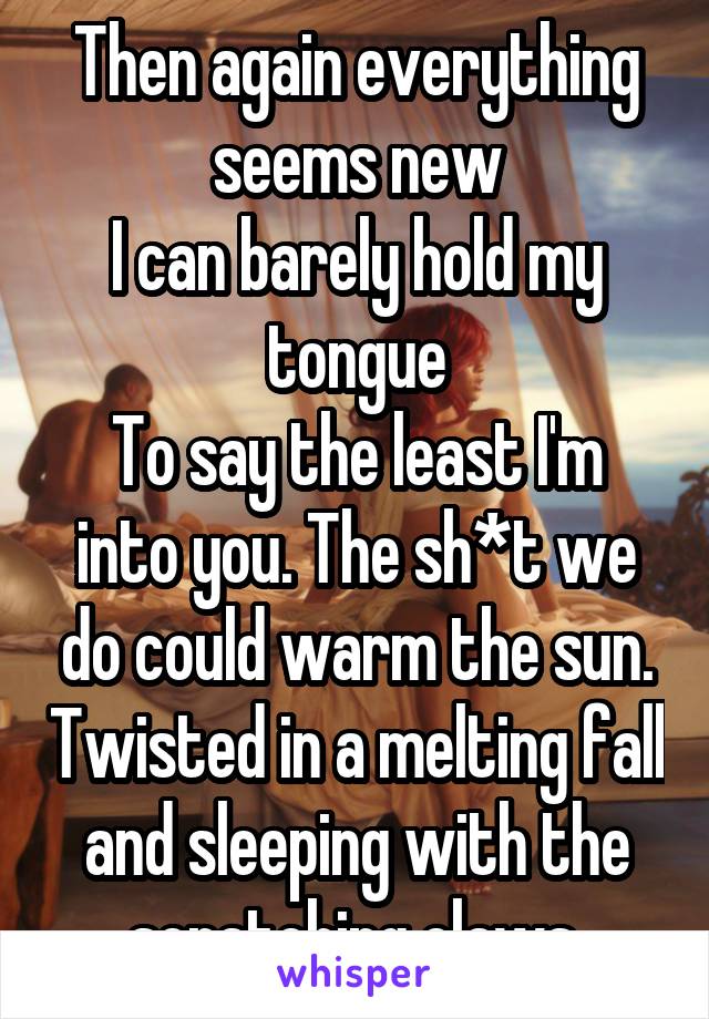 Then again everything seems new
I can barely hold my tongue
To say the least I'm into you. The sh*t we do could warm the sun. Twisted in a melting fall and sleeping with the scratching claws.