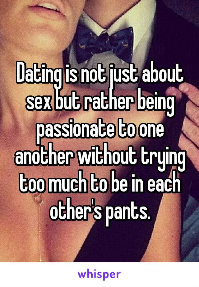 Dating is not just about sex but rather being passionate to one another without trying too much to be in each other's pants.