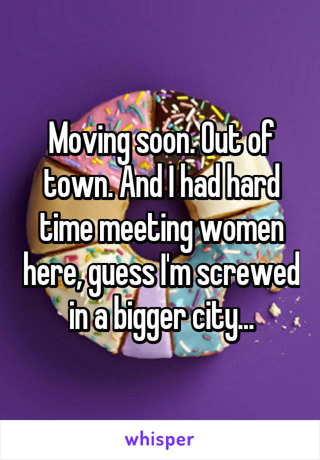 Moving soon. Out of town. And I had hard time meeting women here, guess I'm screwed in a bigger city...