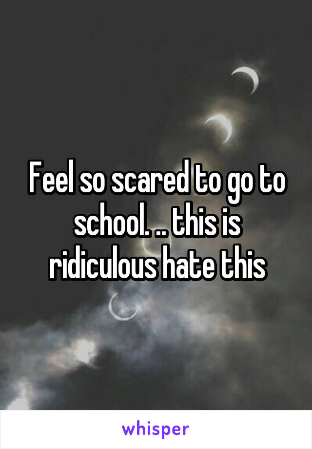 Feel so scared to go to school. .. this is ridiculous hate this