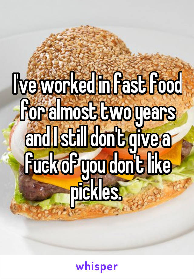 I've worked in fast food for almost two years and I still don't give a fuck of you don't like pickles. 