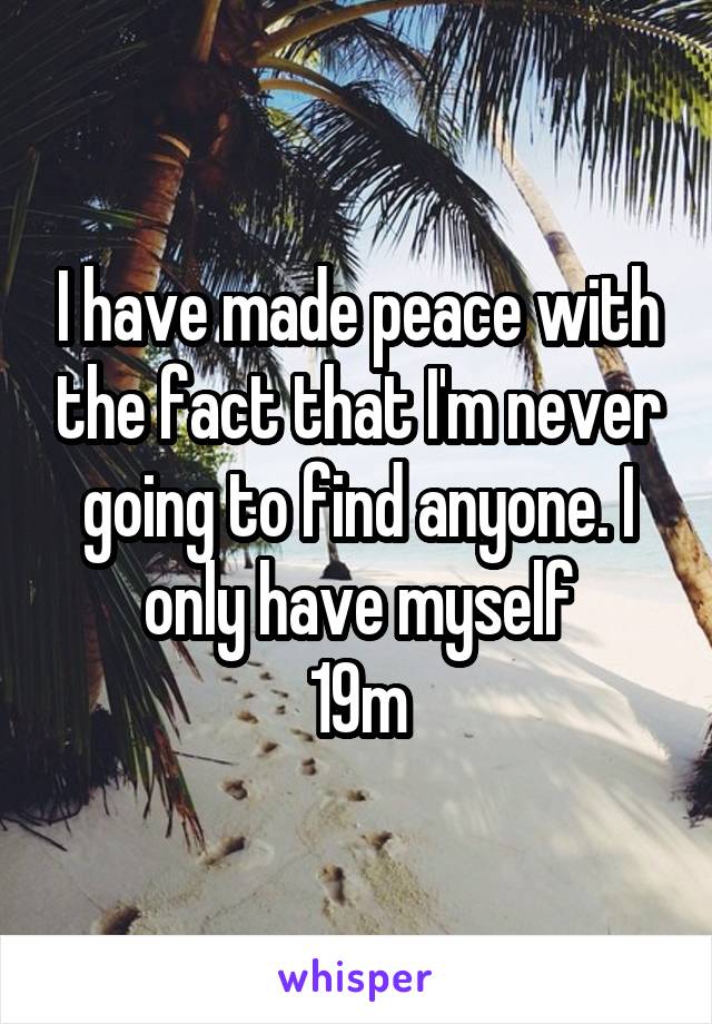 I have made peace with the fact that I'm never going to find anyone. I only have myself
19m