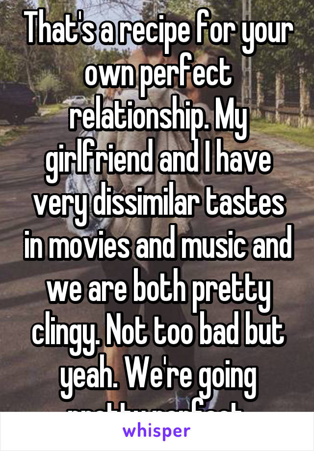 That's a recipe for your own perfect relationship. My girlfriend and I have very dissimilar tastes in movies and music and we are both pretty clingy. Not too bad but yeah. We're going pretty perfect.