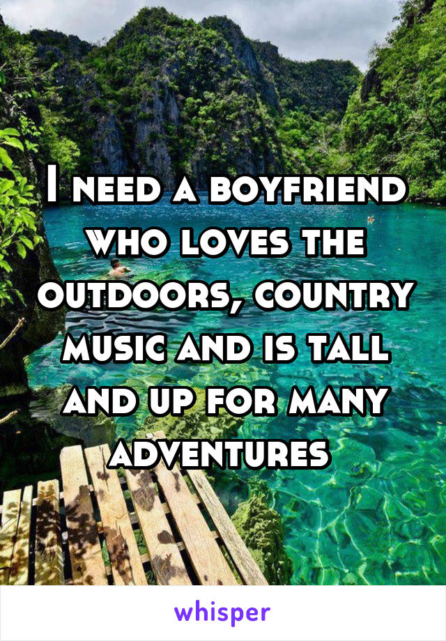 I need a boyfriend who loves the outdoors, country music and is tall and up for many adventures 