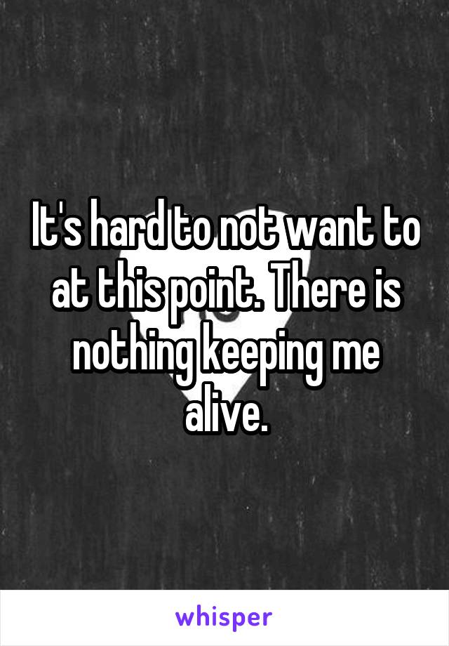 It's hard to not want to at this point. There is nothing keeping me alive.