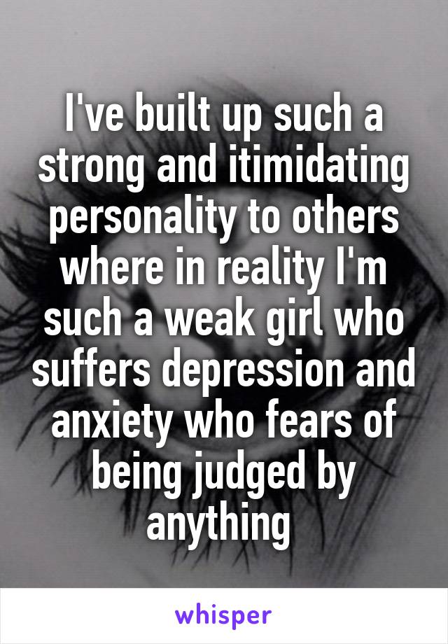 I've built up such a strong and itimidating personality to others where in reality I'm such a weak girl who suffers depression and anxiety who fears of being judged by anything 