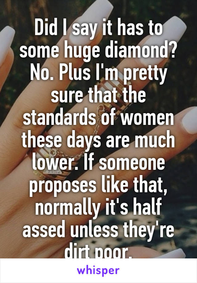 Did I say it has to some huge diamond? No. Plus I'm pretty sure that the standards of women these days are much lower. If someone proposes like that, normally it's half assed unless they're dirt poor.