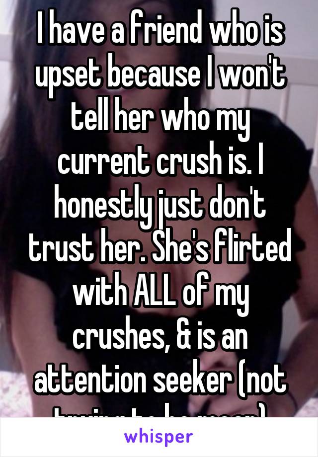 I have a friend who is upset because I won't tell her who my current crush is. I honestly just don't trust her. She's flirted with ALL of my crushes, & is an attention seeker (not trying to be mean)