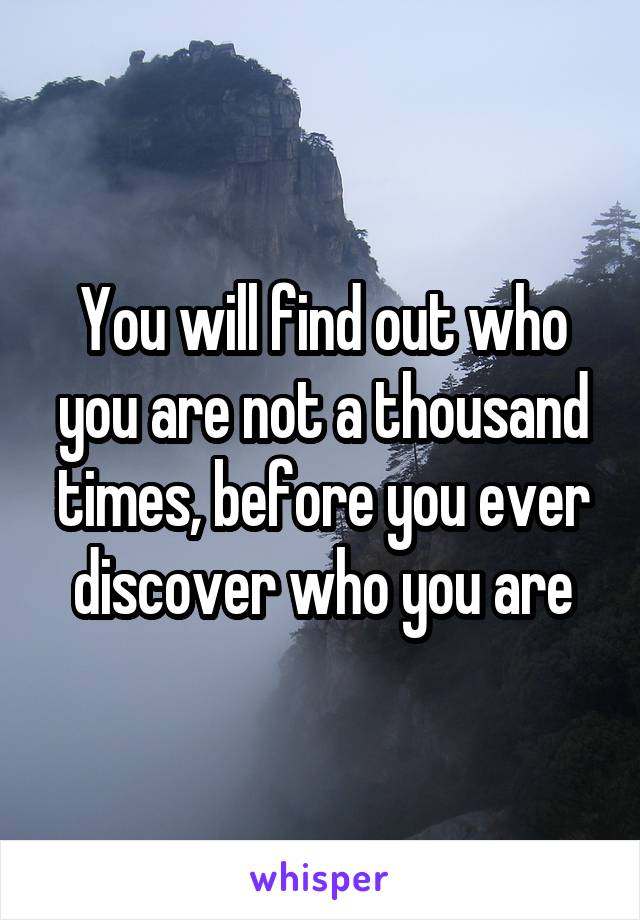 You will find out who you are not a thousand times, before you ever discover who you are