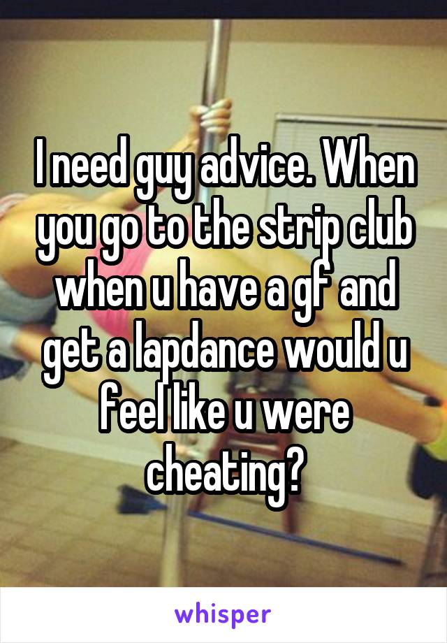 I need guy advice. When you go to the strip club when u have a gf and get a lapdance would u feel like u were cheating?