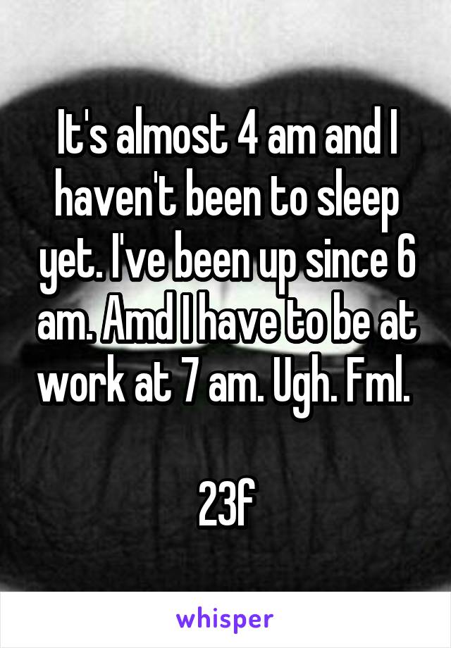 It's almost 4 am and I haven't been to sleep yet. I've been up since 6 am. Amd I have to be at work at 7 am. Ugh. Fml. 

23f