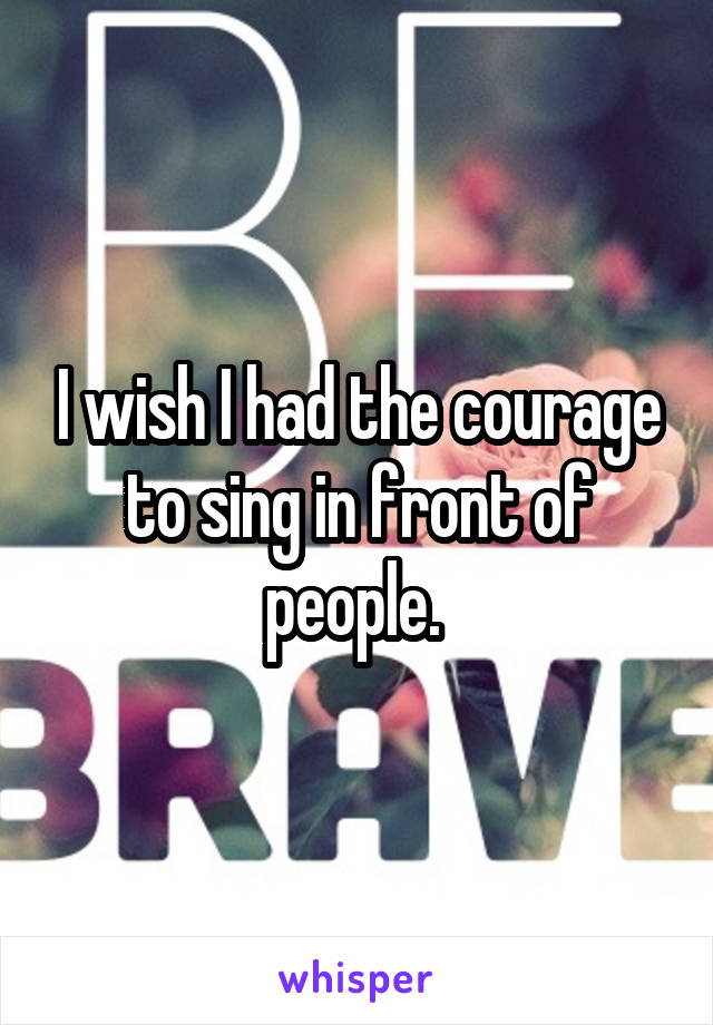 I wish I had the courage to sing in front of people. 