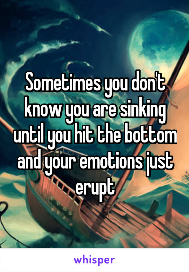 Sometimes you don't know you are sinking until you hit the bottom and your emotions just erupt