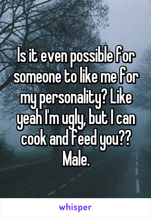 Is it even possible for someone to like me for my personality? Like yeah I'm ugly, but I can cook and feed you??
Male.