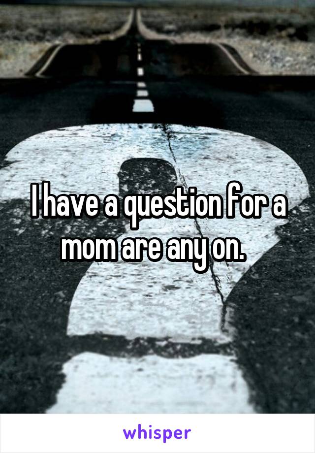 I have a question for a mom are any on.  