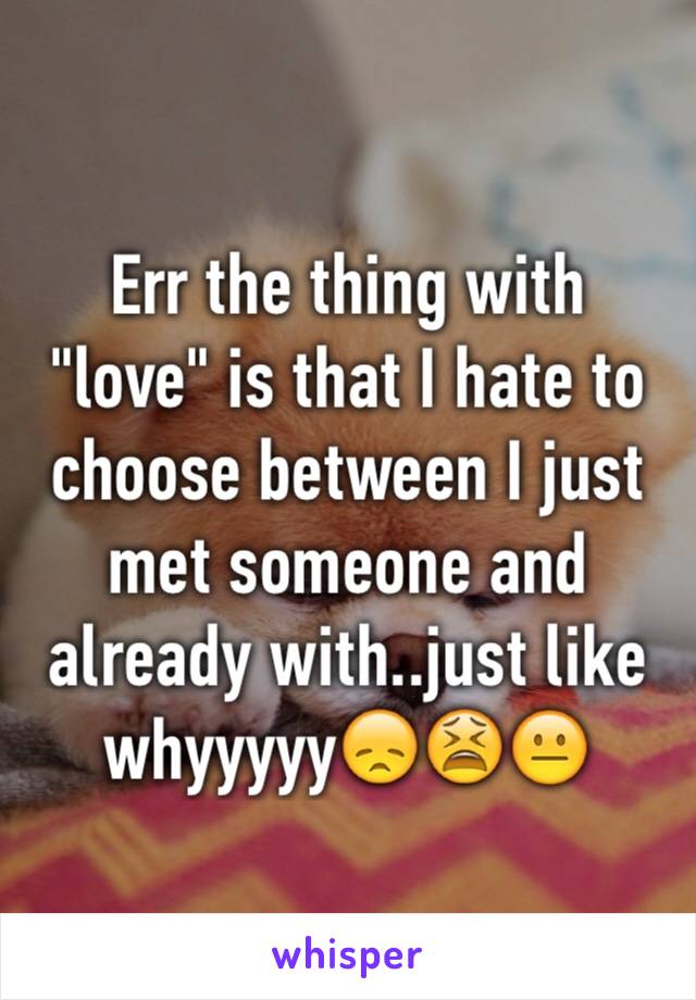 Err the thing with "love" is that I hate to choose between I just met someone and already with..just like whyyyyy😞😫😐