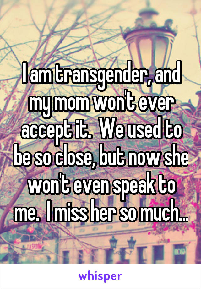 I am transgender, and my mom won't ever accept it.  We used to be so close, but now she won't even speak to me.  I miss her so much...