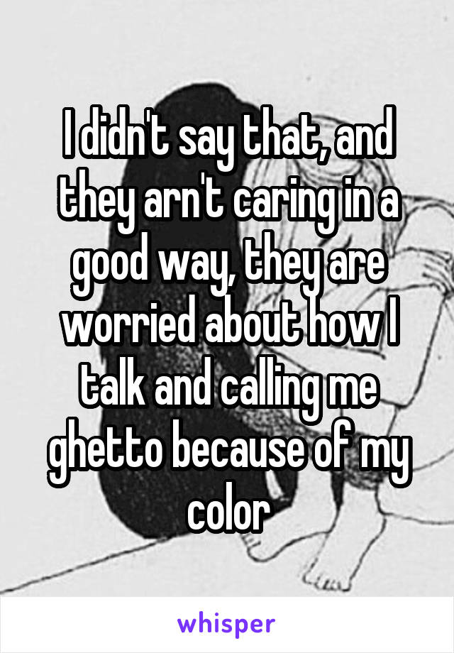 I didn't say that, and they arn't caring in a good way, they are worried about how I talk and calling me ghetto because of my color