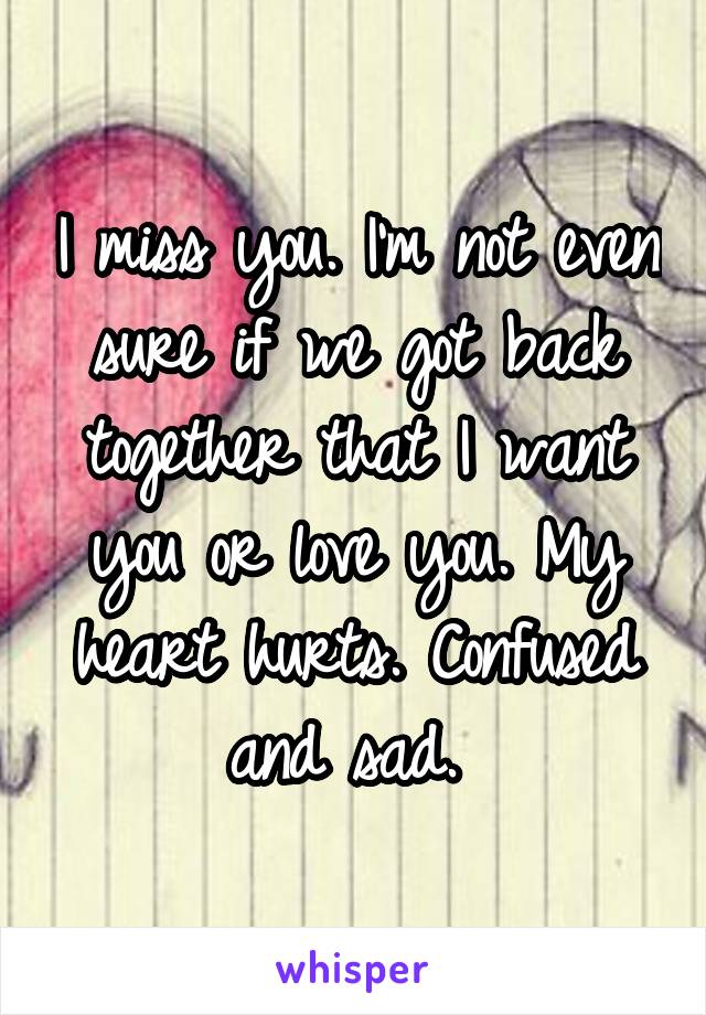 I miss you. I'm not even sure if we got back together that I want you or love you. My heart hurts. Confused and sad. 