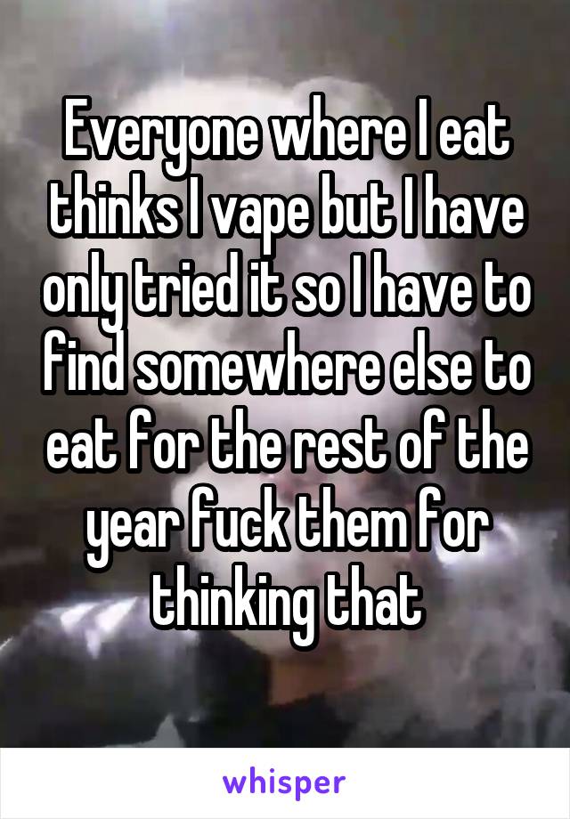 Everyone where I eat thinks I vape but I have only tried it so I have to find somewhere else to eat for the rest of the year fuck them for thinking that
