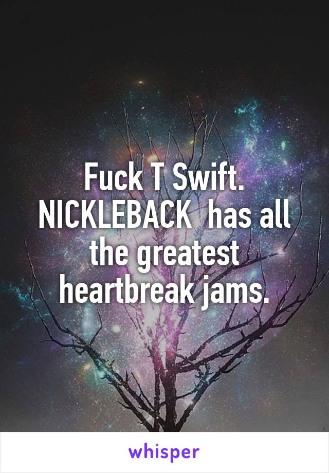 Fuck T Swift. NICKLEBACK  has all the greatest heartbreak jams.