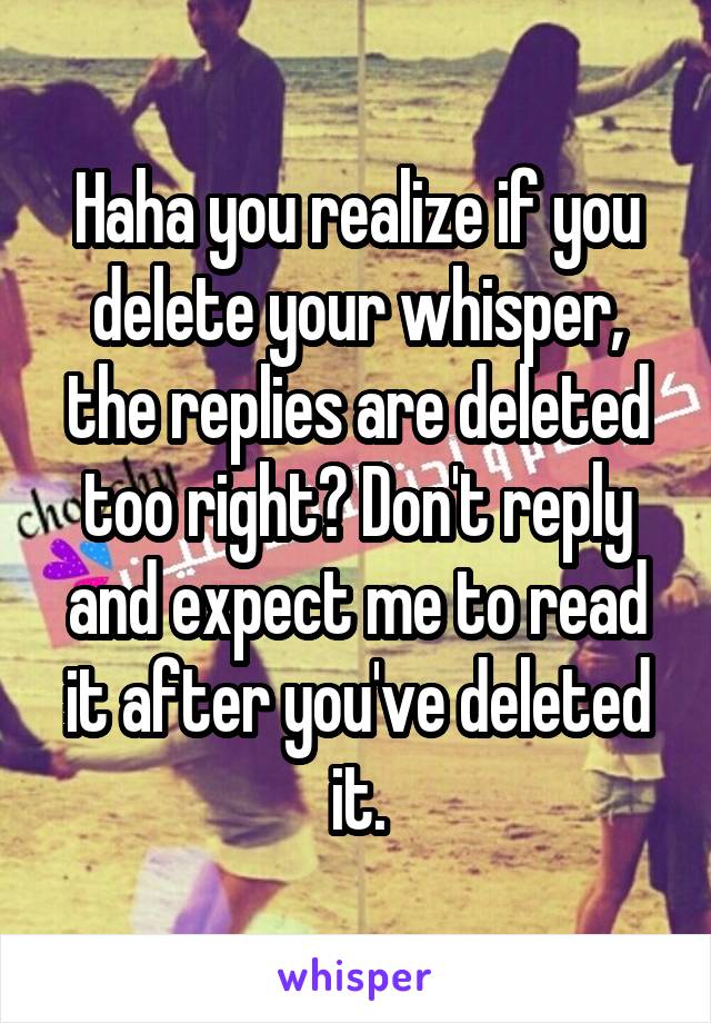 Haha you realize if you delete your whisper, the replies are deleted too right? Don't reply and expect me to read it after you've deleted it.