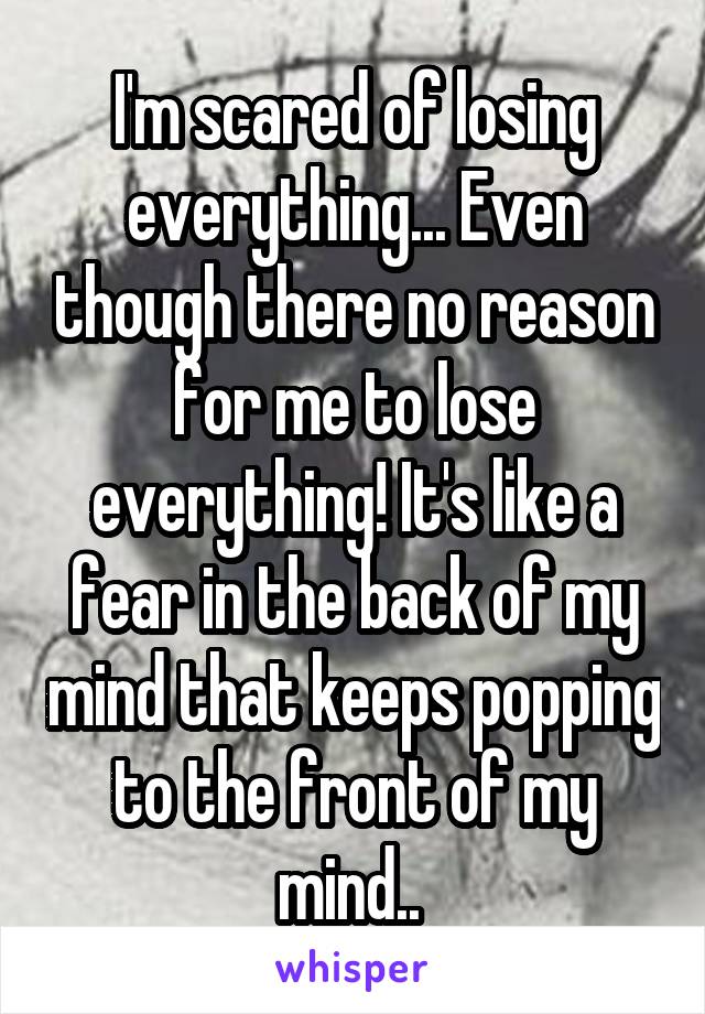 I'm scared of losing everything... Even though there no reason for me to lose everything! It's like a fear in the back of my mind that keeps popping to the front of my mind.. 