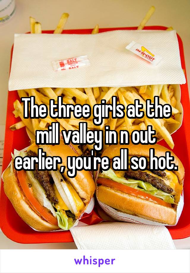 The three girls at the mill valley in n out earlier, you're all so hot.